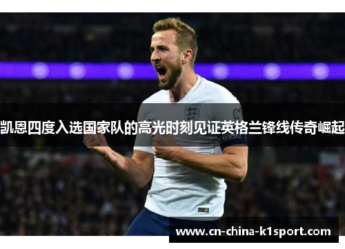 凯恩四度入选国家队的高光时刻见证英格兰锋线传奇崛起
