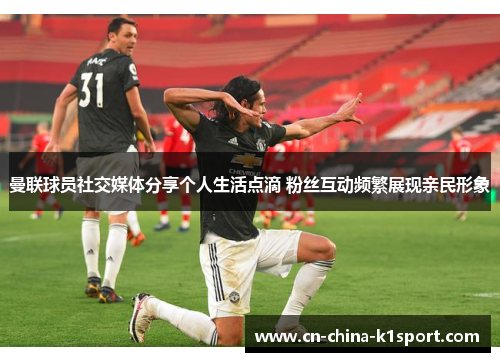 曼联球员社交媒体分享个人生活点滴 粉丝互动频繁展现亲民形象