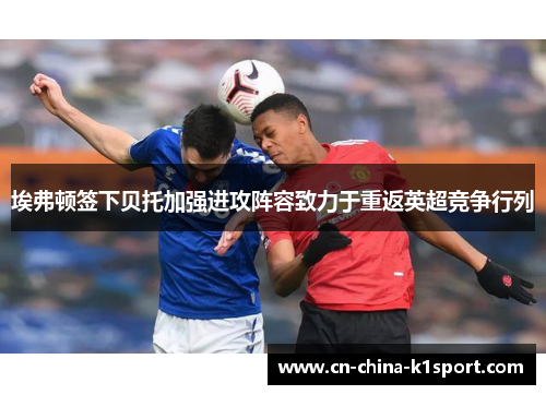 埃弗顿签下贝托加强进攻阵容致力于重返英超竞争行列 埃弗顿签下贝托加强进攻阵容致力于重返英超竞争行列